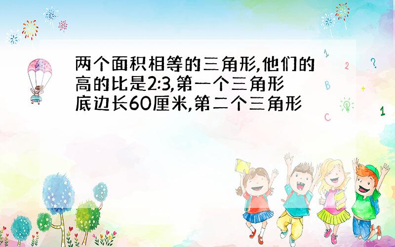 两个面积相等的三角形,他们的高的比是2:3,第一个三角形底边长60厘米,第二个三角形