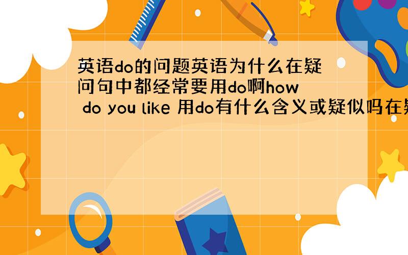 英语do的问题英语为什么在疑问句中都经常要用do啊how do you like 用do有什么含义或疑似吗在疑问句中