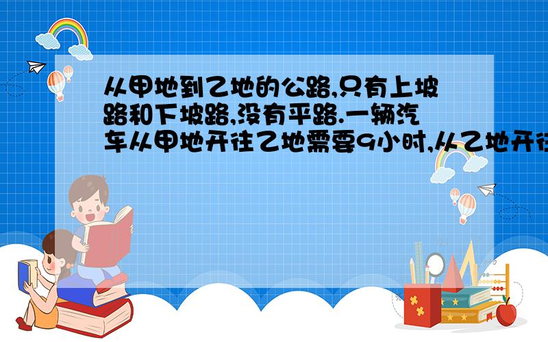 从甲地到乙地的公路,只有上坡路和下坡路,没有平路.一辆汽车从甲地开往乙地需要9小时,从乙地开往开往甲