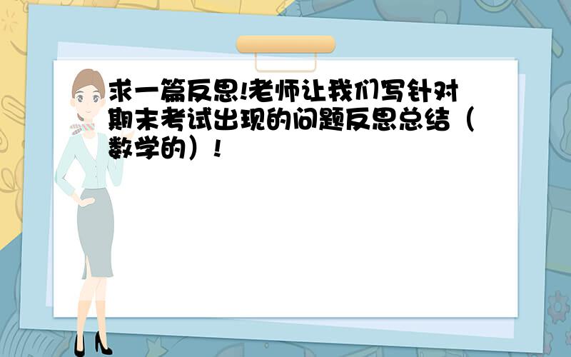 求一篇反思!老师让我们写针对期末考试出现的问题反思总结（数学的）!