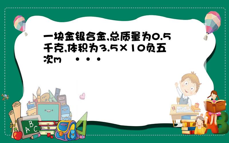 一块金银合金,总质量为0.5千克,体积为3.5×10负五次m³···