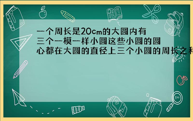 一个周长是20cm的大圆内有三个一模一样小圆这些小圆的圆心都在大圆的直径上三个小圆的周长之和为（ ）cm?