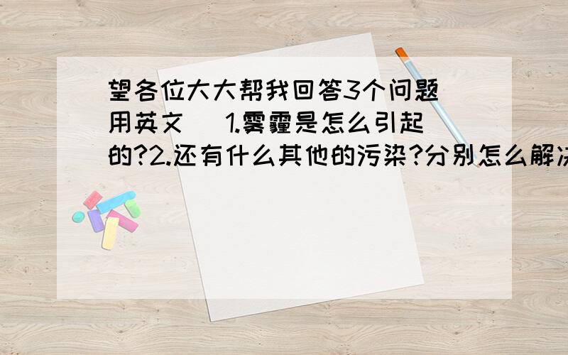 望各位大大帮我回答3个问题（用英文） 1.雾霾是怎么引起的?2.还有什么其他的污染?分别怎么解决?3.雾霾会引起什么疾病