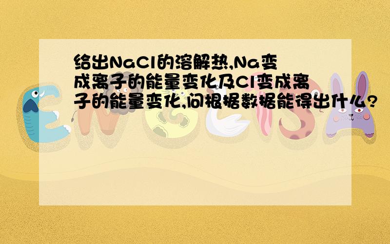 给出NaCl的溶解热,Na变成离子的能量变化及Cl变成离子的能量变化,问根据数据能得出什么?