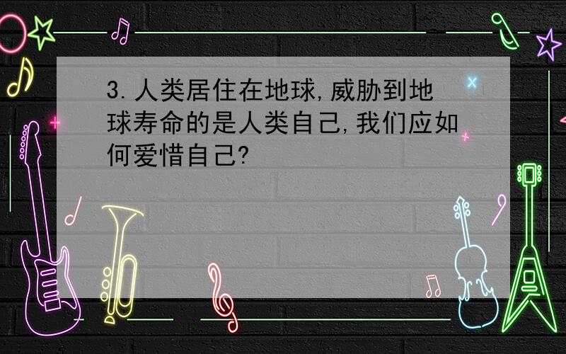 3.人类居住在地球,威胁到地球寿命的是人类自己,我们应如何爱惜自己?