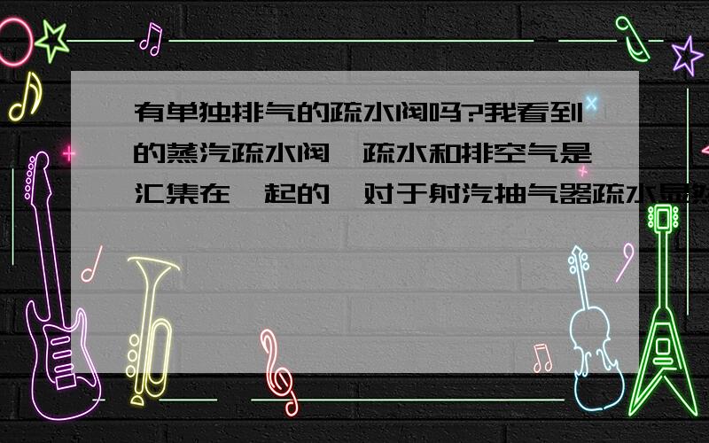 有单独排气的疏水阀吗?我看到的蒸汽疏水阀,疏水和排空气是汇集在一起的,对于射汽抽气器疏水显然不合适