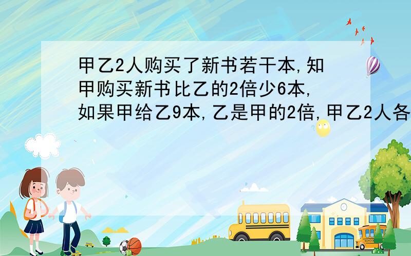 甲乙2人购买了新书若干本,知甲购买新书比乙的2倍少6本,如果甲给乙9本,乙是甲的2倍,甲乙2人各买新书几本