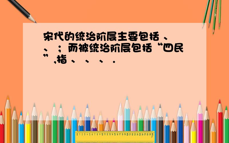 宋代的统治阶层主要包括 、 、 ；而被统治阶层包括“四民”,指 、 、 、 .