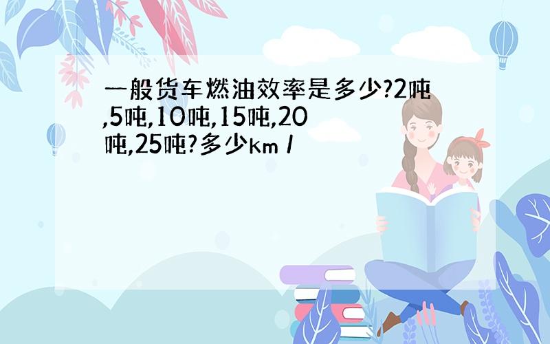 一般货车燃油效率是多少?2吨,5吨,10吨,15吨,20吨,25吨?多少km /