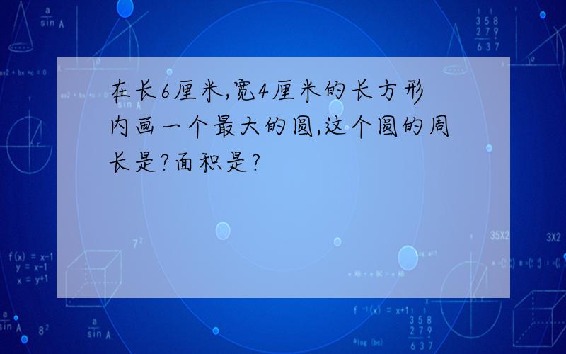 在长6厘米,宽4厘米的长方形内画一个最大的圆,这个圆的周长是?面积是?