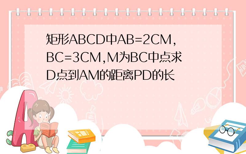 矩形ABCD中AB=2CM,BC=3CM,M为BC中点求D点到AM的距离PD的长