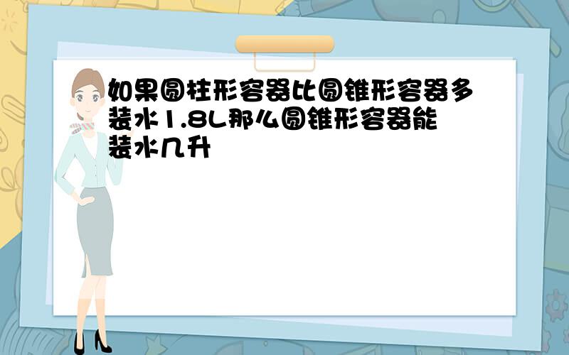 如果圆柱形容器比圆锥形容器多装水1.8L那么圆锥形容器能装水几升