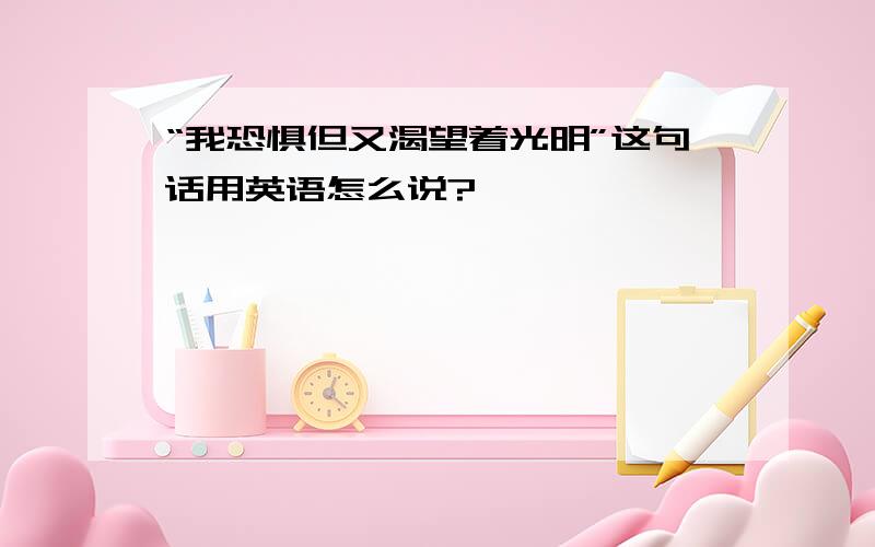 “我恐惧但又渴望着光明”这句话用英语怎么说?