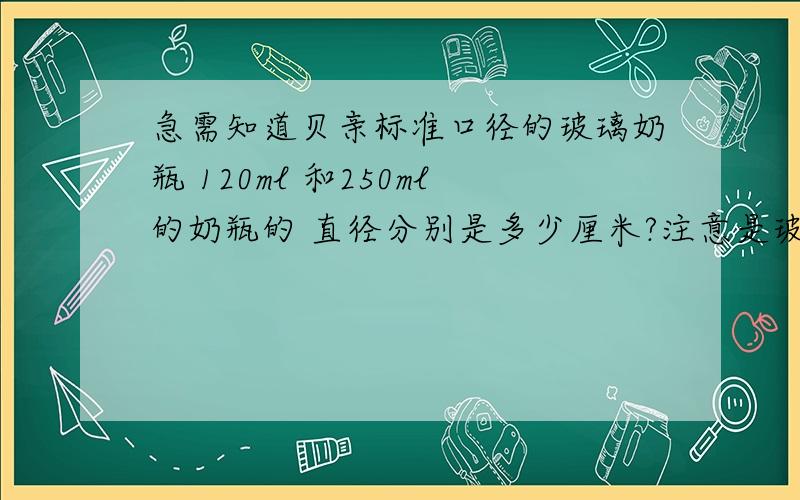 急需知道贝亲标准口径的玻璃奶瓶 120ml 和250ml的奶瓶的 直径分别是多少厘米?注意是玻璃奶瓶直径!