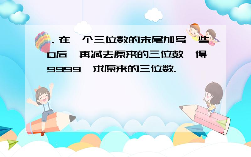 ．在一个三位数的末尾加写一些0后,再减去原来的三位数,得9999,求原来的三位数.