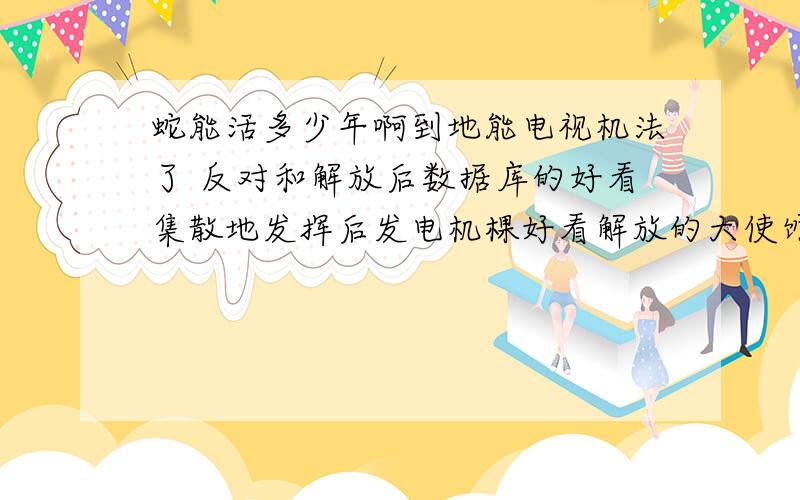 蛇能活多少年啊到地能电视机法了 反对和解放后数据库的好看集散地发挥后发电机棵好看解放的大使馆即可