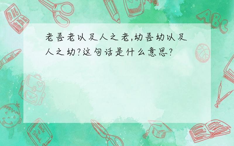 老吾老以及人之老,幼吾幼以及人之幼?这句话是什么意思?