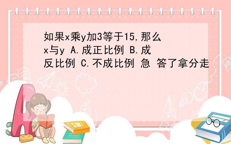 如果x乘y加3等于15,那么x与y A.成正比例 B.成反比例 C.不成比例 急 答了拿分走