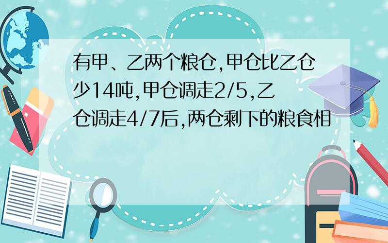 有甲、乙两个粮仓,甲仓比乙仓少14吨,甲仓调走2/5,乙仓调走4/7后,两仓剩下的粮食相