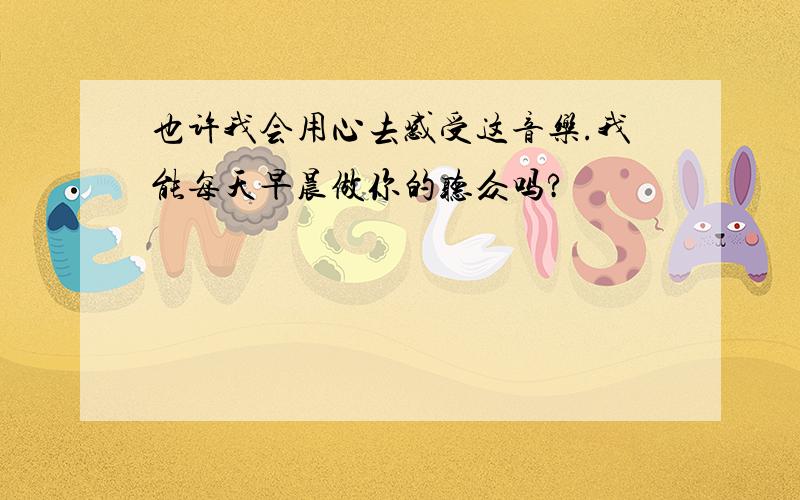 也许我会用心去感受这音乐.我能每天早晨做你的听众吗?