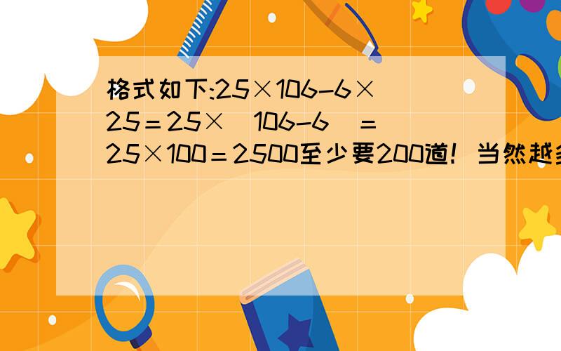 格式如下:25×106-6×25＝25×（106-6）＝25×100＝2500至少要200道！当然越多越好！