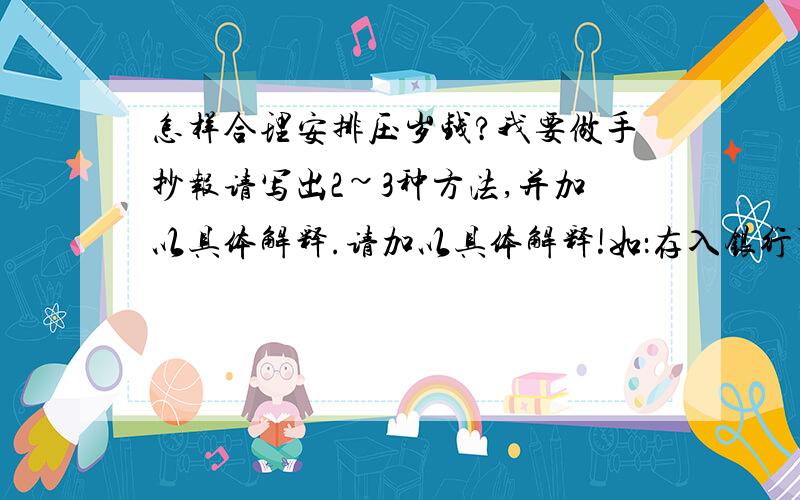 怎样合理安排压岁钱?我要做手抄报请写出2~3种方法,并加以具体解释.请加以具体解释!如：存入银行可以怎么存?有什么具体要