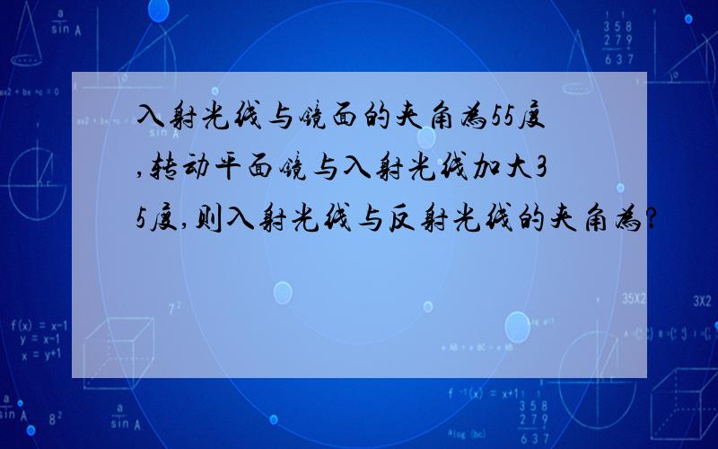 入射光线与镜面的夹角为55度,转动平面镜与入射光线加大35度,则入射光线与反射光线的夹角为?