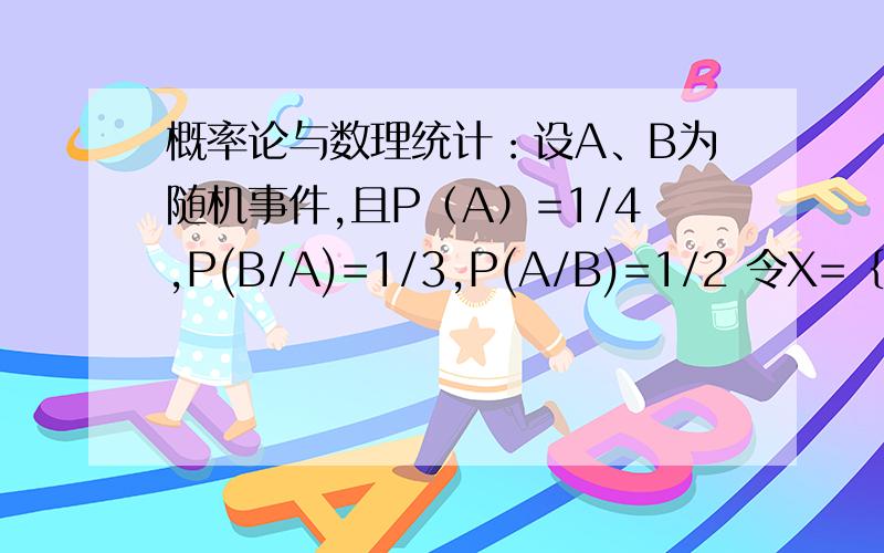 概率论与数理统计：设A、B为随机事件,且P（A）=1/4,P(B/A)=1/3,P(A/B)=1/2 令X=｛10,A发