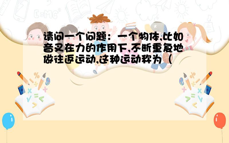 请问一个问题：一个物体,比如音叉在力的作用下,不断重复地做往返运动,这种运动称为（