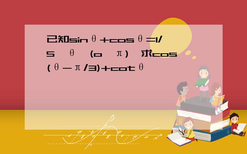 已知sinθ+cosθ=1/5,θ∈(o,π),求cos(θ-π/3)+cotθ