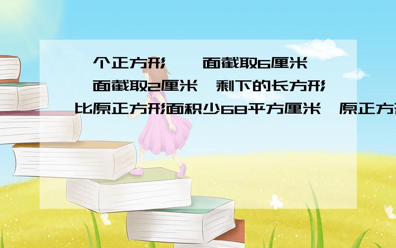 一个正方形,一面截取6厘米,一面截取2厘米,剩下的长方形比原正方形面积少68平方厘米,原正方形边长是多少