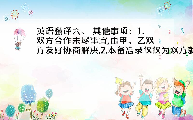 英语翻译六、 其他事项：1.双方合作未尽事宜,由甲、乙双方友好协商解决.2.本备忘录仅仅为双方就合作意向加以说明,在实施