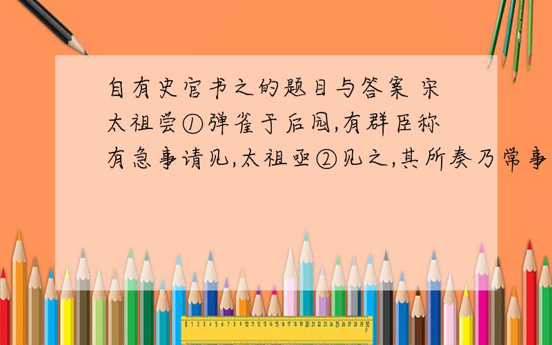 自有史官书之的题目与答案 宋太祖尝①弹雀于后园,有群臣称有急事请见,太祖亟②见之,其所奏乃常事耳.上怒,诘其故,对曰：“