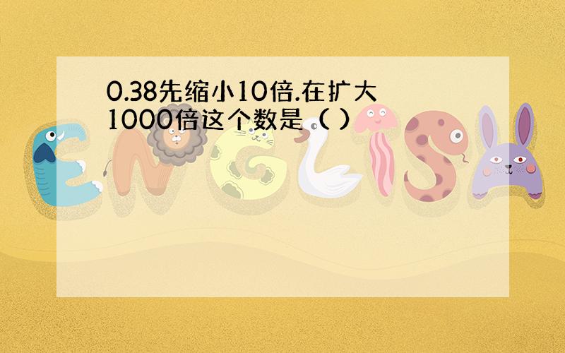 0.38先缩小10倍.在扩大1000倍这个数是（ ）