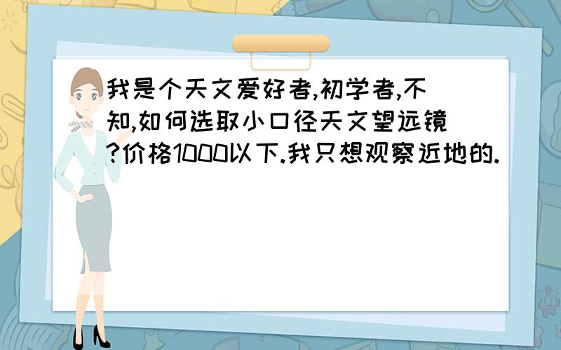 我是个天文爱好者,初学者,不知,如何选取小口径天文望远镜?价格1000以下.我只想观察近地的.