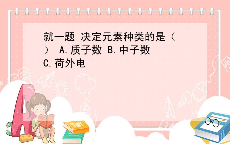 就一题 决定元素种类的是（ ） A.质子数 B.中子数 C.荷外电