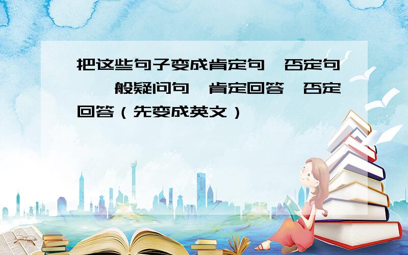 把这些句子变成肯定句、否定句、一般疑问句、肯定回答、否定回答（先变成英文）