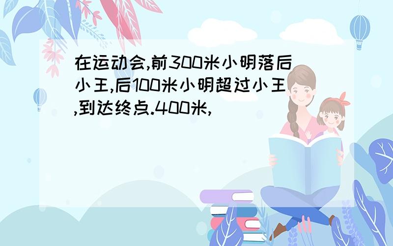 在运动会,前300米小明落后小王,后100米小明超过小王,到达终点.400米,