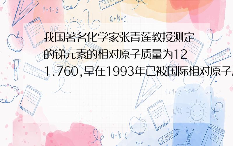 我国著名化学家张青莲教授测定的锑元素的相对原子质量为121.760,早在1993年已被国际相对原子质量委员会确认为锑的国