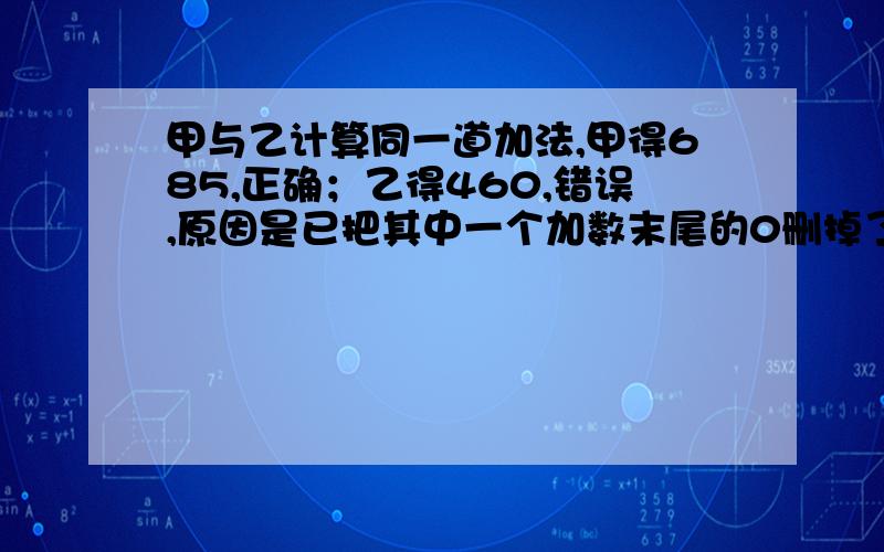 甲与乙计算同一道加法,甲得685,正确；乙得460,错误,原因是已把其中一个加数末尾的0删掉了.