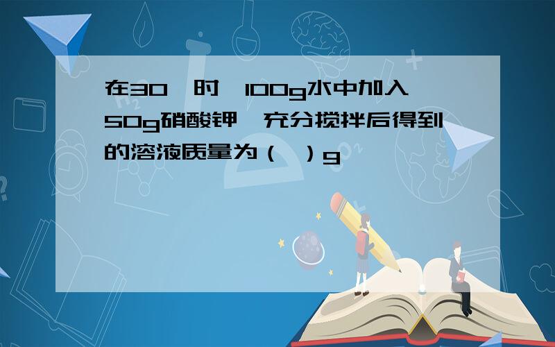 在30℃时,100g水中加入50g硝酸钾,充分搅拌后得到的溶液质量为（ ）g