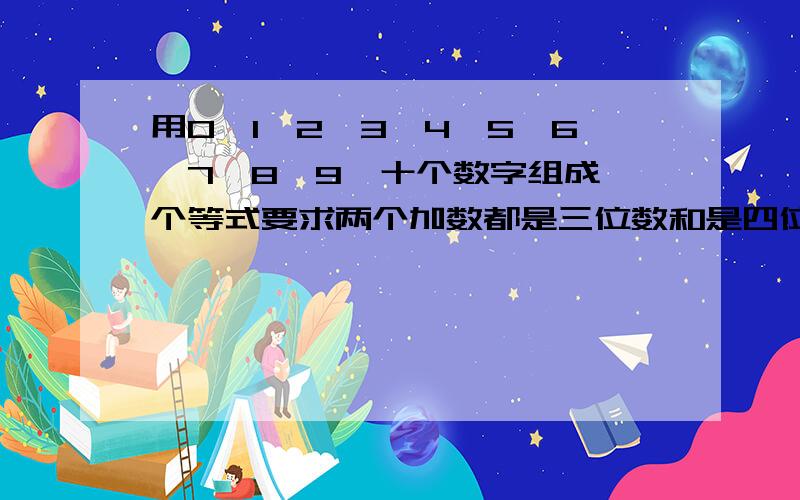 用0、1、2、3、4、5、6、7、8、9、十个数字组成一个等式要求两个加数都是三位数和是四位数不许用数重复.