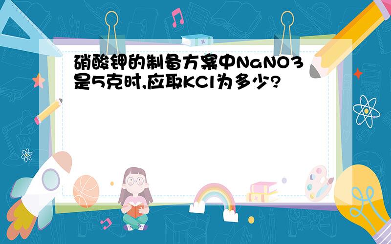 硝酸钾的制备方案中NaNO3是5克时,应取KCl为多少?