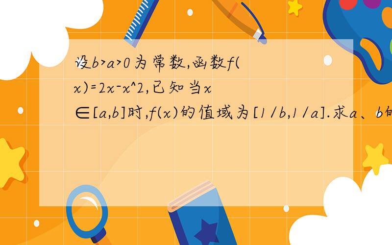 设b>a>0为常数,函数f(x)=2x-x^2,已知当x∈[a,b]时,f(x)的值域为[1/b,1/a].求a、b的值