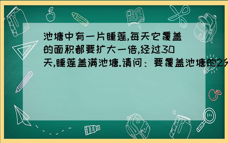 池塘中有一片睡莲,每天它覆盖的面积都要扩大一倍,经过30天,睡莲盖满池塘.请问：要覆盖池塘的2分之