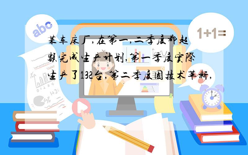 某车床厂,在第一,二季度都超额完成生产计划,第一季度实际生产了132台,第二季度因技术革新,