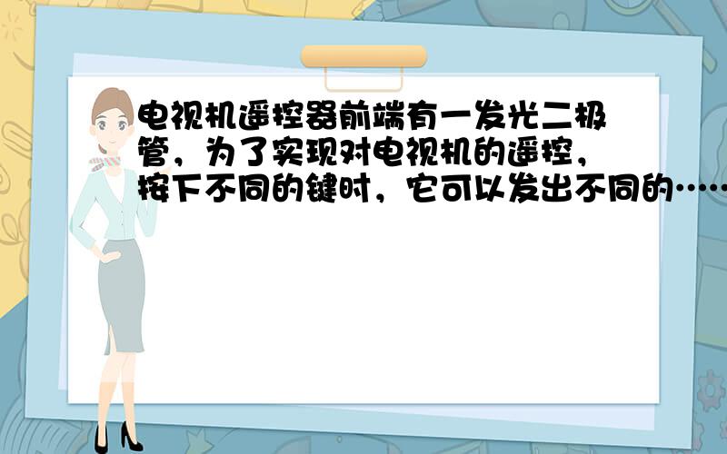 电视机遥控器前端有一发光二极管，为了实现对电视机的遥控，按下不同的键时，它可以发出不同的…………………………………………