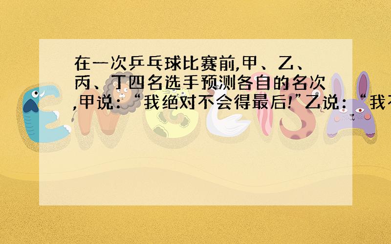 在一次乒乓球比赛前,甲、乙、丙、丁四名选手预测各自的名次,甲说：“我绝对不会得最后!”乙说：“我不