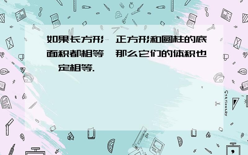 如果长方形、正方形和圆柱的底面积都相等,那么它们的体积也一定相等.