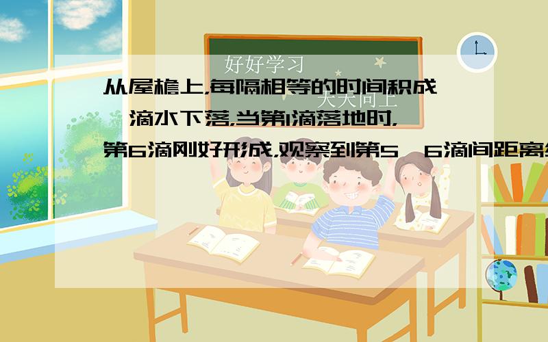 从屋檐上，每隔相等的时间积成一滴水下落，当第1滴落地时，第6滴刚好形成，观察到第5、6滴间距离约为1m，则屋檐的高度为（